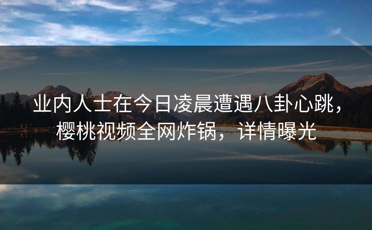 业内人士在今日凌晨遭遇八卦心跳，樱桃视频全网炸锅，详情曝光