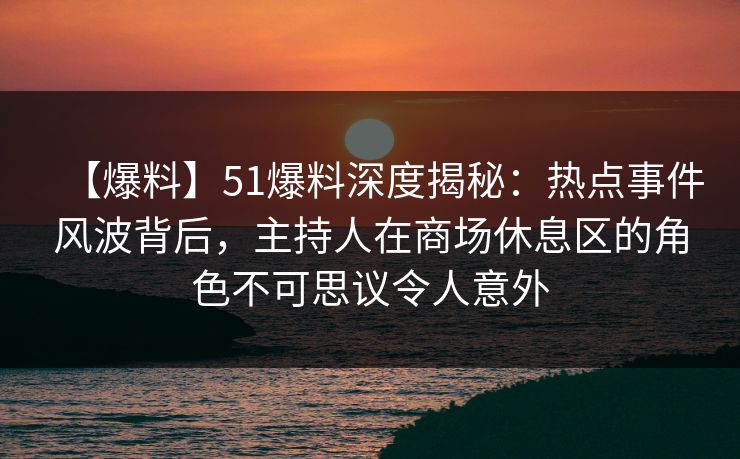【爆料】51爆料深度揭秘：热点事件风波背后，主持人在商场休息区的角色不可思议令人意外