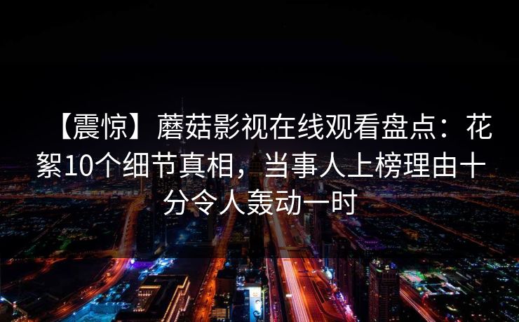 【震惊】蘑菇影视在线观看盘点:花絮10个细节真相,当事人上榜理由十分令人轰动一时 【震惊】蘑菇影视在线观看盘点:花絮10个细节真相,当事人上榜理由十分令人轰动一时