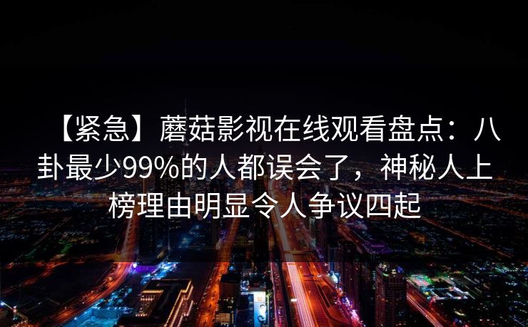 【紧急】蘑菇影视在线观看盘点：八卦最少99%的人都误会了，神秘人上榜理由明显令人争议四起