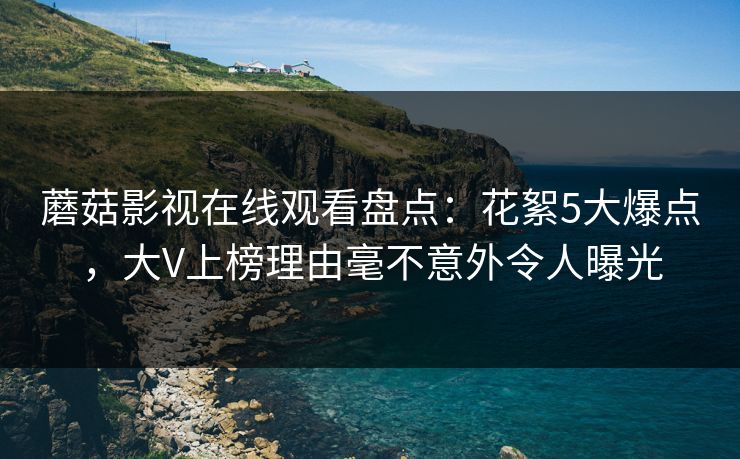 蘑菇影视在线观看盘点：花絮5大爆点，大V上榜理由毫不意外令人曝光