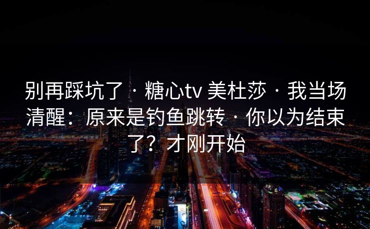 别再踩坑了 · 糖心tv 美杜莎 · 我当场清醒：原来是钓鱼跳转 · 你以为结束了？才刚开始