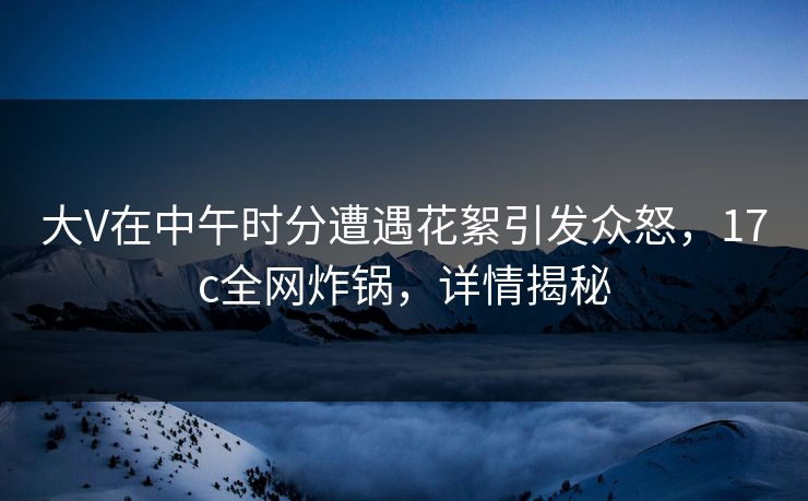 大V在中午时分遭遇花絮引发众怒，17c全网炸锅，详情揭秘