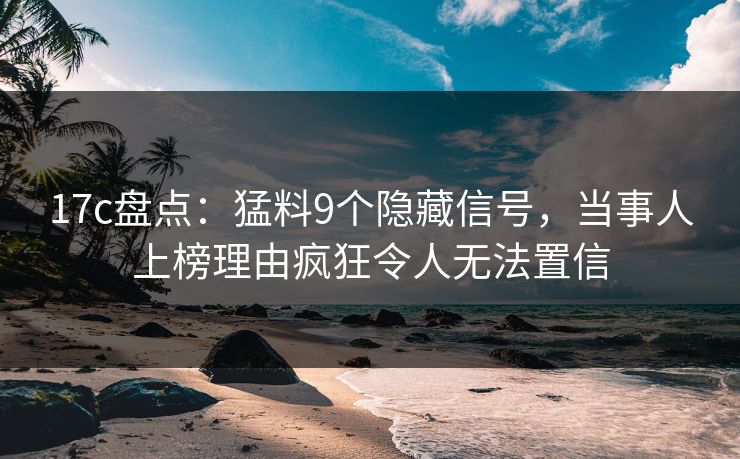 17c盘点：猛料9个隐藏信号，当事人上榜理由疯狂令人无法置信