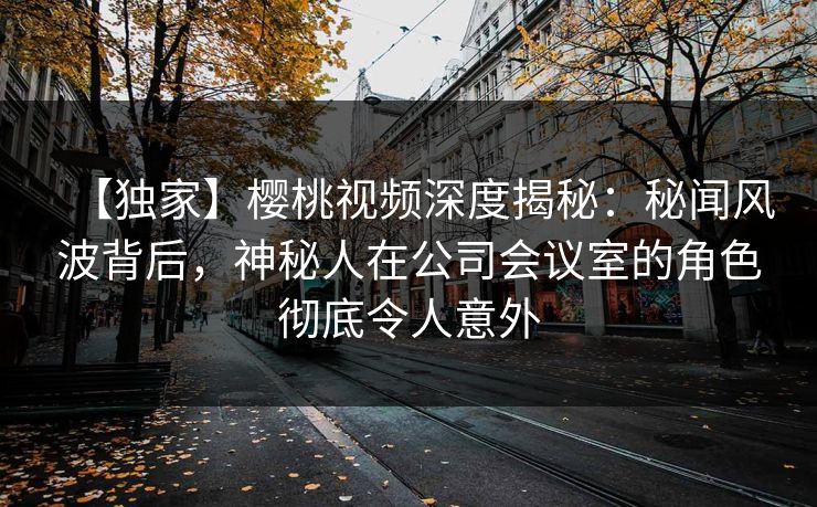 【独家】樱桃视频深度揭秘：秘闻风波背后，神秘人在公司会议室的角色彻底令人意外