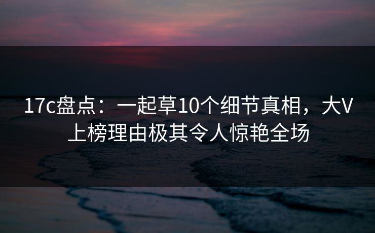 17c盘点:一起草10个细节真相,大V上榜理由极其令人惊艳全场 17c盘点:一起草10个细节真相,大V上榜理由极其令人惊艳全场
