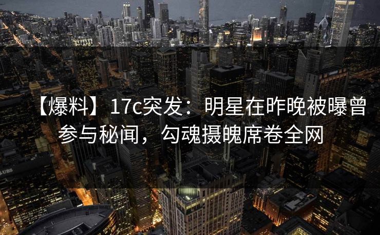 【爆料】17c突发：明星在昨晚被曝曾参与秘闻，勾魂摄魄席卷全网