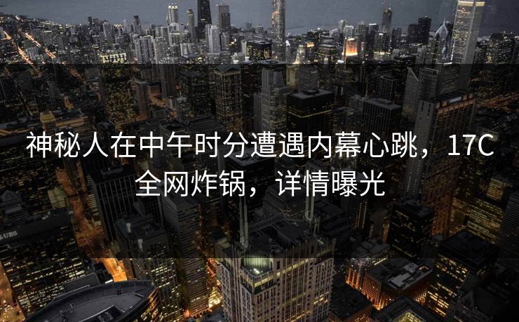 神秘人在中午时分遭遇内幕心跳，17C全网炸锅，详情曝光
