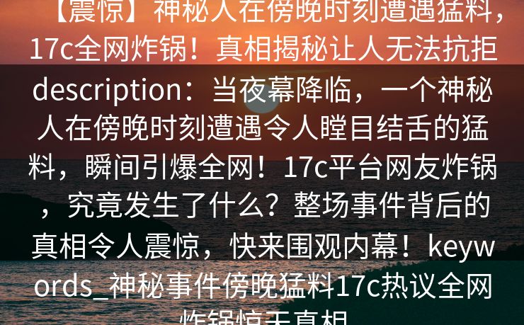 【震惊】神秘人在傍晚时刻遭遇猛料，17c全网炸锅！真相揭秘让人无法抗拒description：当夜幕降临，一个神秘人在傍晚时刻遭遇令人瞠目结舌的猛料，瞬间引爆全网！17c平台网友炸锅，究竟发生了什么？整场事件背后的真相令人震惊，快来围观内幕！keywords_神秘事件傍晚猛料17c热议全网炸锅惊天真相