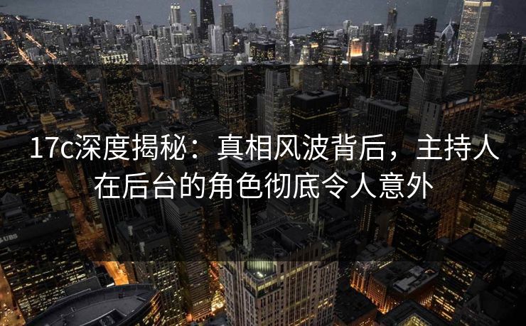 17c深度揭秘：真相风波背后，主持人在后台的角色彻底令人意外