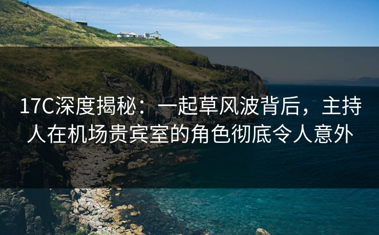 17C深度揭秘:一起草风波背后,主持人在机场贵宾室的角色彻底令人意外 17C深度揭秘:一起草风波背后,主持人在机场贵宾室的角色彻底令人意外
