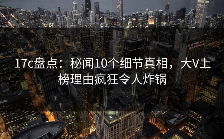 17c盘点：秘闻10个细节真相，大V上榜理由疯狂令人炸锅