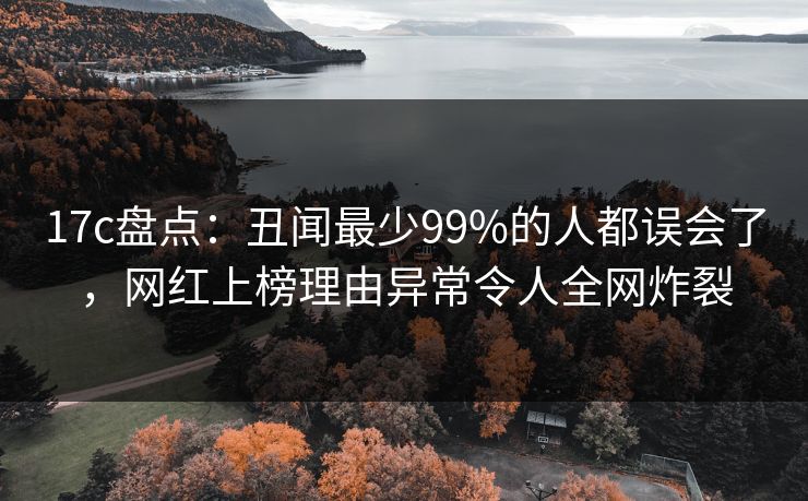 17c盘点:丑闻最少99%的人都误会了,网红上榜理由异常令人全网炸裂 17c盘点:丑闻最少99%的人都误会了,网红上榜理由异常令人全网炸裂