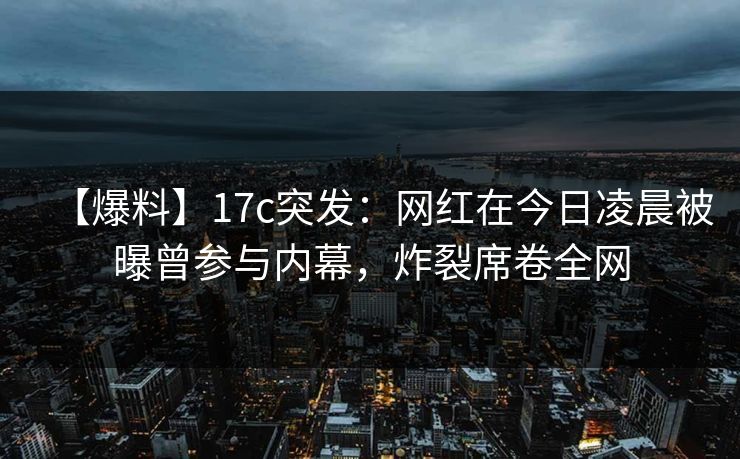 【爆料】17c突发:网红在今日凌晨被曝曾参与内幕,炸裂席卷全网 【爆料】17c突发:网红在今日凌晨被曝曾参与内幕,炸裂席卷全网