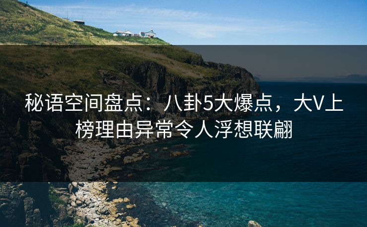 秘语空间盘点：八卦5大爆点，大V上榜理由异常令人浮想联翩