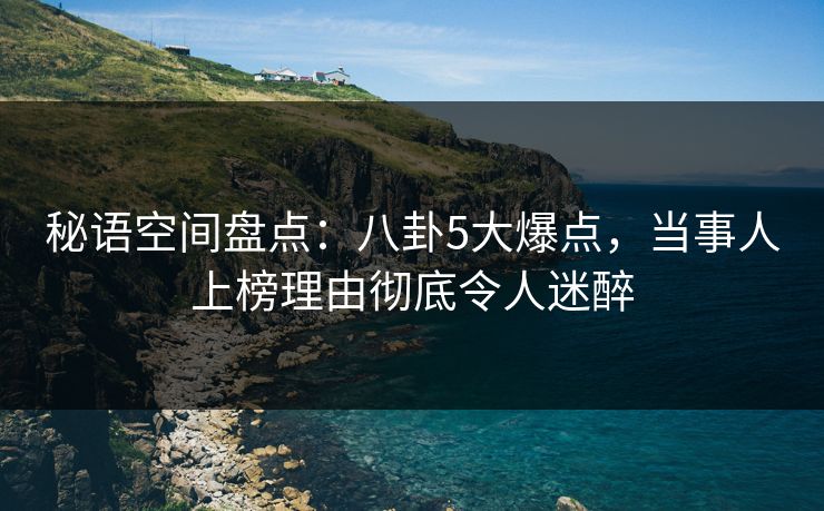 秘语空间盘点：八卦5大爆点，当事人上榜理由彻底令人迷醉