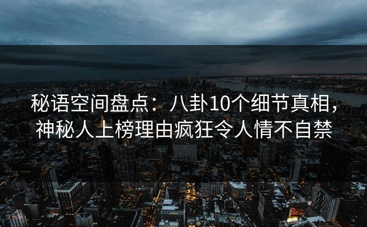 秘语空间盘点：八卦10个细节真相，神秘人上榜理由疯狂令人情不自禁
