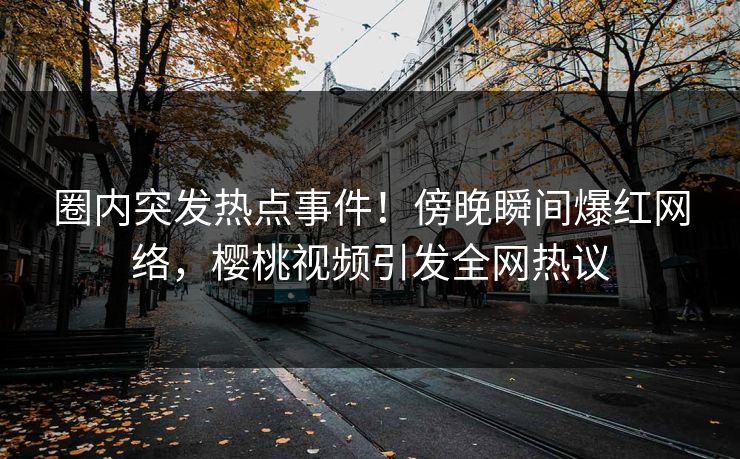 圈内突发热点事件！傍晚瞬间爆红网络，樱桃视频引发全网热议