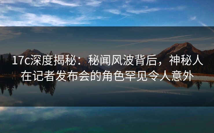 17c深度揭秘:秘闻风波背后,神秘人在记者发布会的角色罕见令人意外 17c深度揭秘:秘闻风波背后,神秘人在记者发布会的角色罕见令人意外