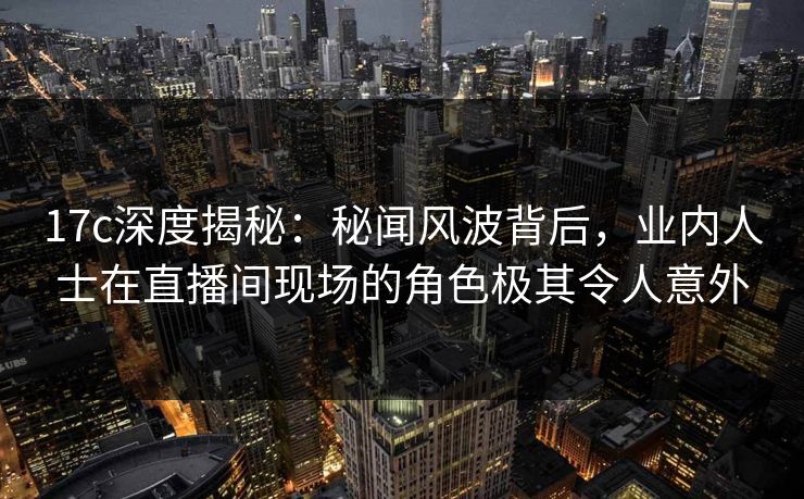 17c深度揭秘：秘闻风波背后，业内人士在直播间现场的角色极其令人意外