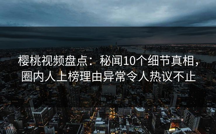 樱桃视频盘点：秘闻10个细节真相，圈内人上榜理由异常令人热议不止