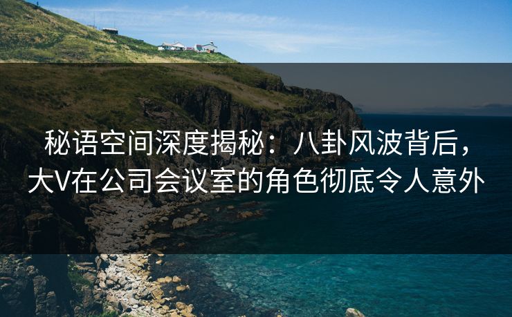 秘语空间深度揭秘:八卦风波背后,大V在公司会议室的角色彻底令人意外 秘语空间深度揭秘:八卦风波背后,大V在公司会议室的角色彻底令人意外