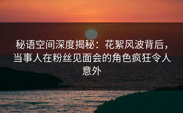秘语空间深度揭秘:花絮风波背后,当事人在粉丝见面会的角色疯狂令人意外