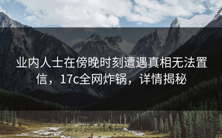 业内人士在傍晚时刻遭遇真相无法置信,17c全网炸锅,详情揭秘