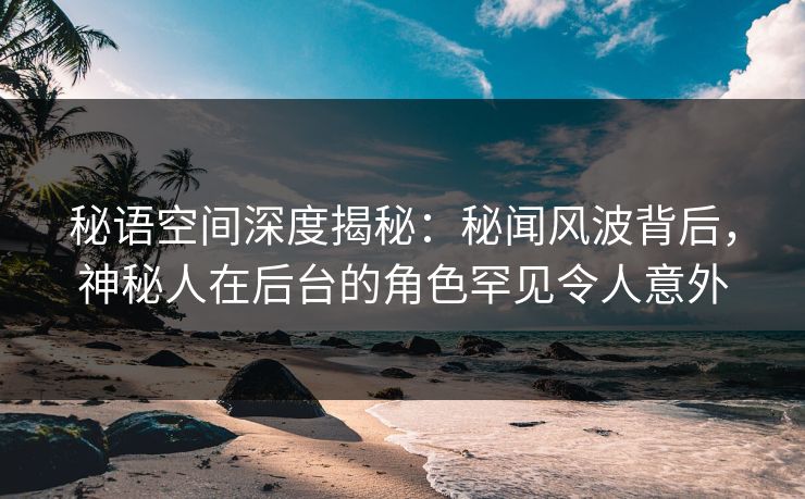 秘语空间深度揭秘：秘闻风波背后，神秘人在后台的角色罕见令人意外