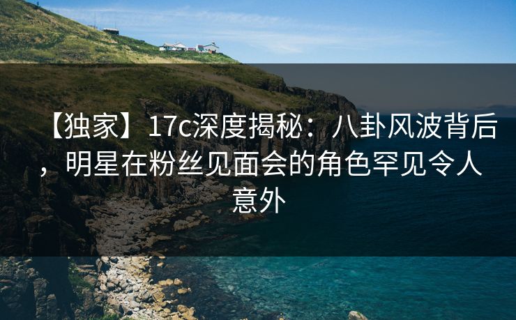 【独家】17c深度揭秘:八卦风波背后,明星在粉丝见面会的角色罕见令人意外