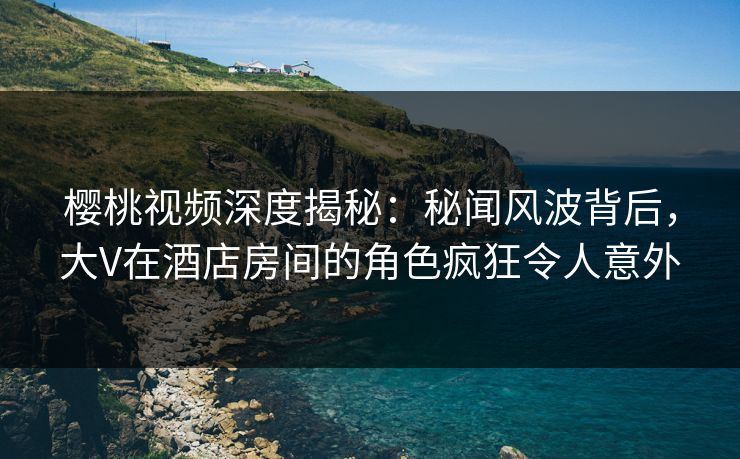 樱桃视频深度揭秘:秘闻风波背后,大V在酒店房间的角色疯狂令人意外 樱桃视频深度揭秘:秘闻风波背后,大V在酒店房间的角色疯狂令人意外
