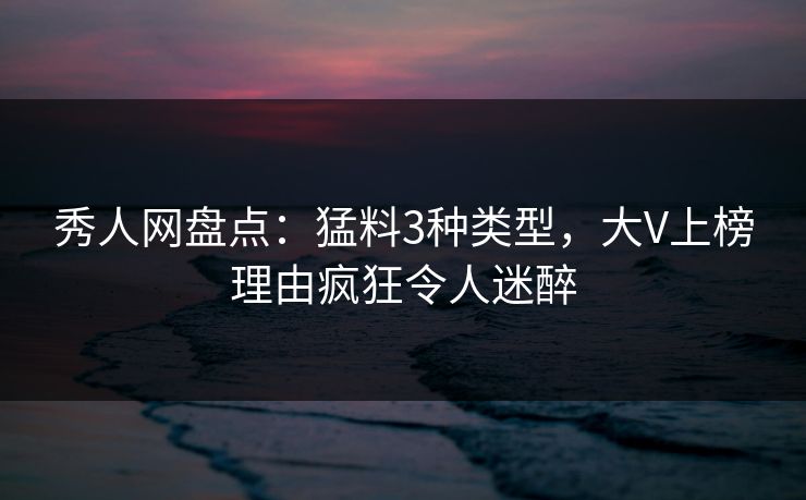 秀人网盘点：猛料3种类型，大V上榜理由疯狂令人迷醉