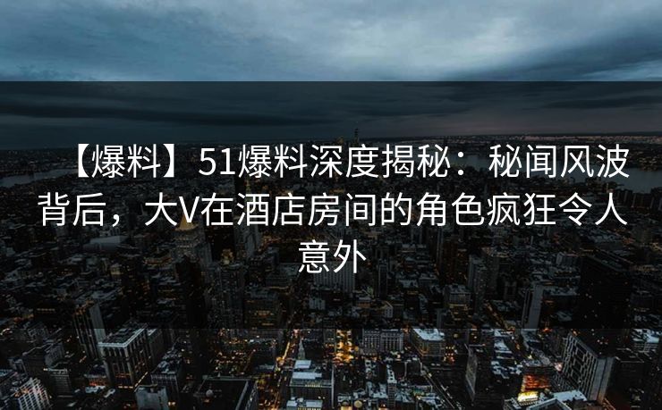 【爆料】51爆料深度揭秘：秘闻风波背后，大V在酒店房间的角色疯狂令人意外
