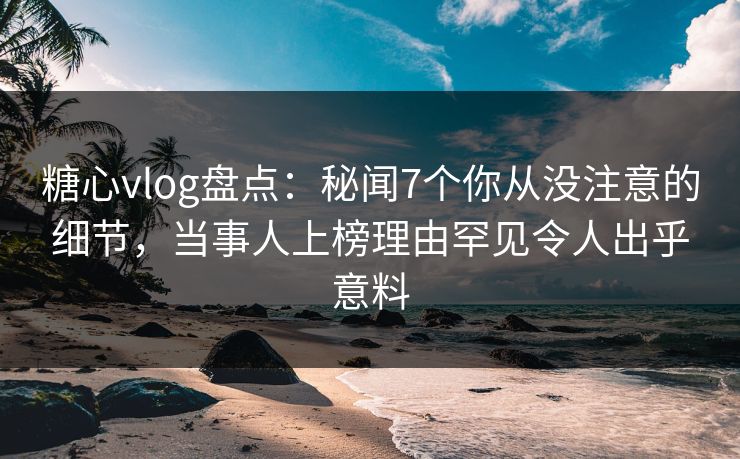 糖心vlog盘点：秘闻7个你从没注意的细节，当事人上榜理由罕见令人出乎意料