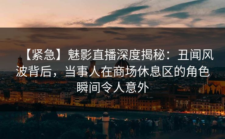 【紧急】魅影直播深度揭秘：丑闻风波背后，当事人在商场休息区的角色瞬间令人意外
