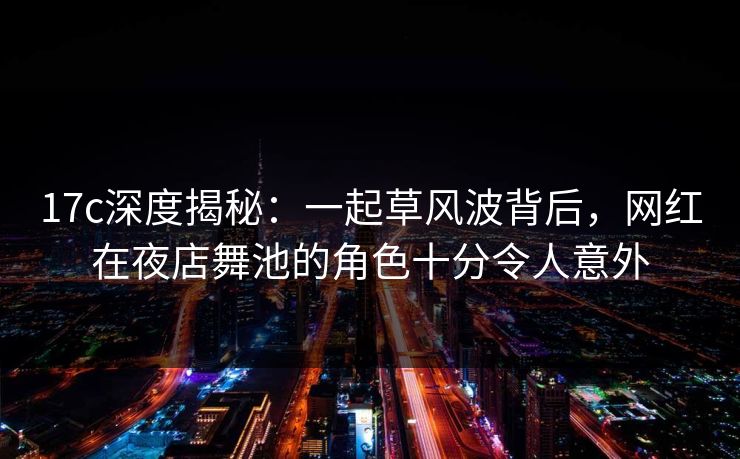 17c深度揭秘:一起草风波背后,网红在夜店舞池的角色十分令人意外