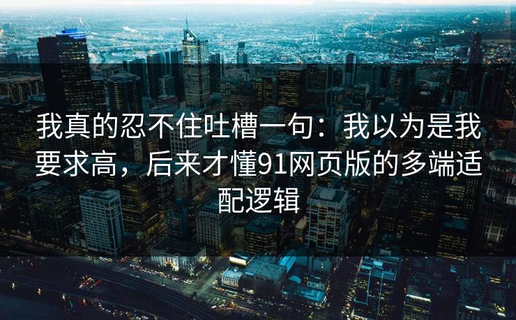 我真的忍不住吐槽一句：我以为是我要求高，后来才懂91网页版的多端适配逻辑