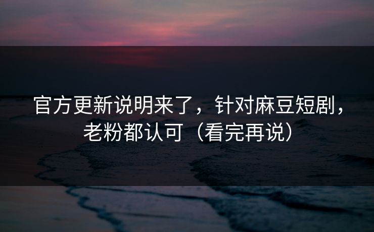 官方更新说明来了，针对麻豆短剧，老粉都认可（看完再说）