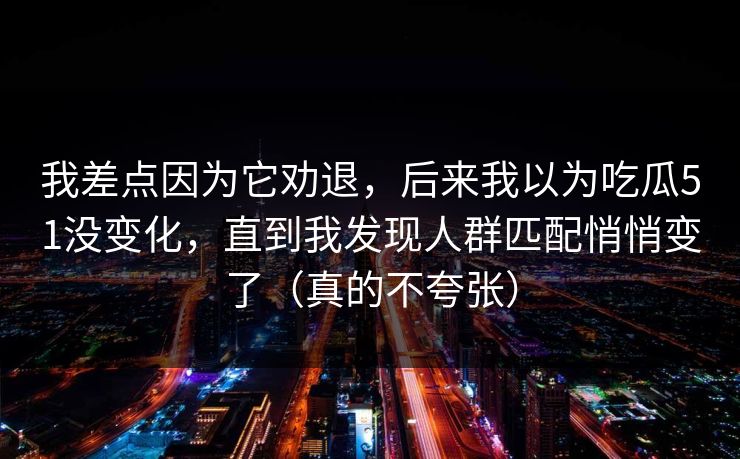 我差点因为它劝退,后来我以为吃瓜51没变化,直到我发现人群匹配悄悄变了(真的不夸张)