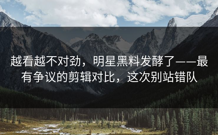 越看越不对劲，明星黑料发酵了——最有争议的剪辑对比，这次别站错队
