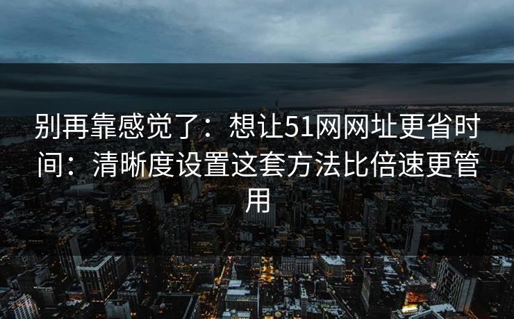 别再靠感觉了：想让51网网址更省时间：清晰度设置这套方法比倍速更管用