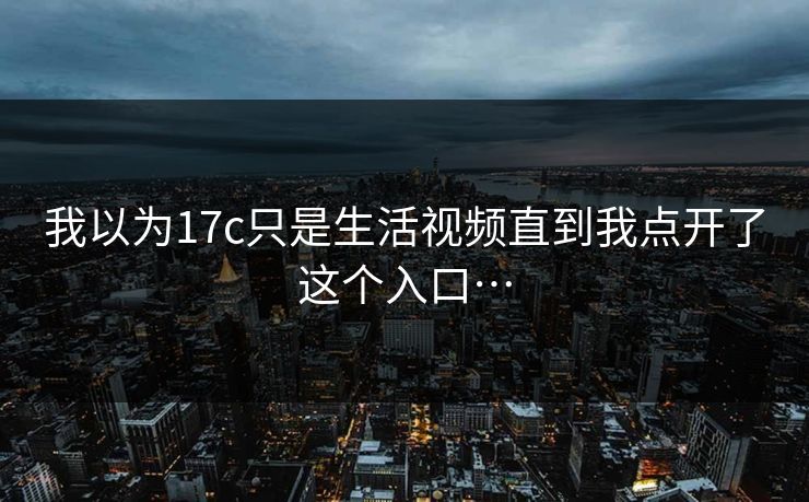 我以为17c只是生活视频直到我点开了这个入口…