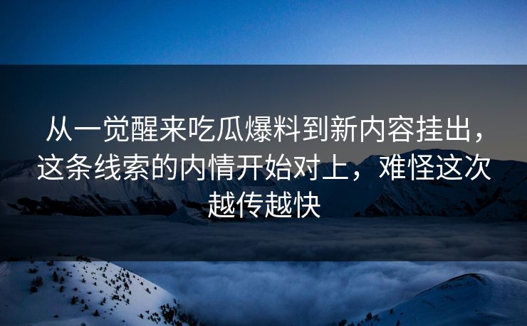 从一觉醒来吃瓜爆料到新内容挂出,这条线索的内情开始对上,难怪这次越传越快
