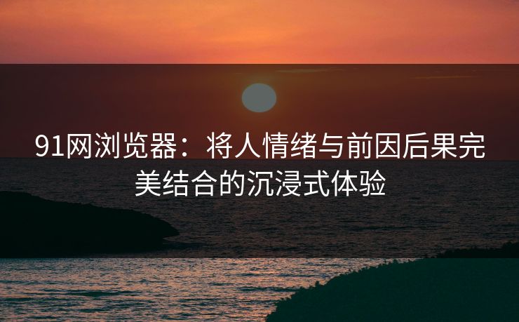 91网浏览器：将人情绪与前因后果完美结合的沉浸式体验